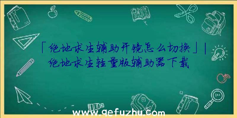 「绝地求生辅助开镜怎么切换」|绝地求生轻量版辅助器下载